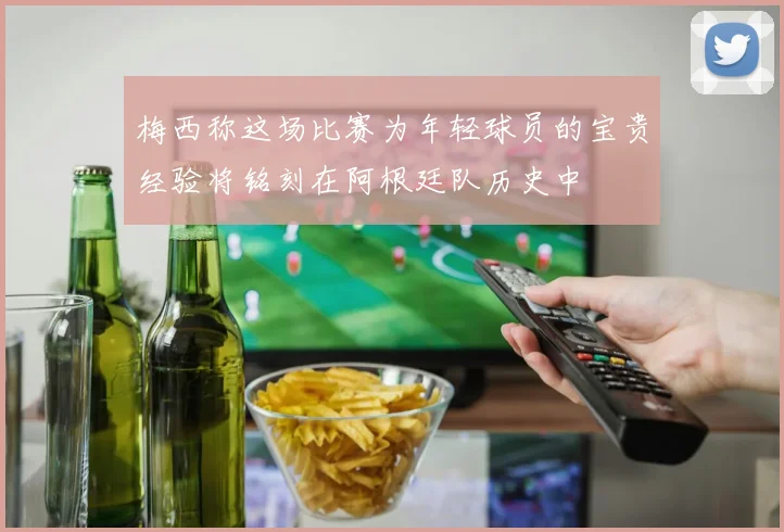 梅西称这场比赛为年轻球员的宝贵经验将铭刻在阿根廷队历史中