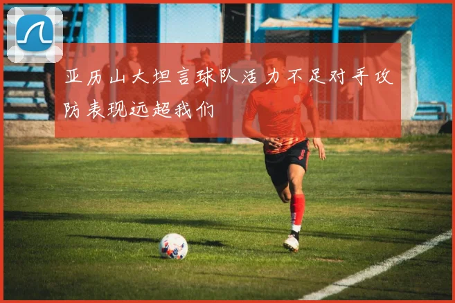 亚历山大坦言球队活力不足对手攻防表现远超我们