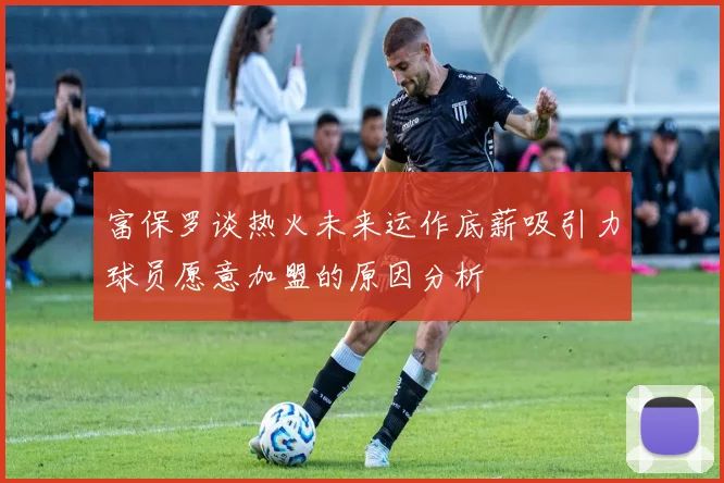 富保罗谈热火未来运作底薪吸引力球员愿意加盟的原因分析