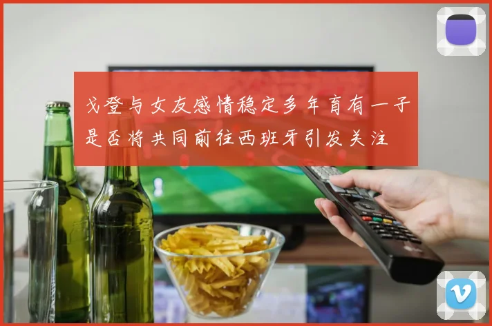 戈登与女友感情稳定多年育有一子是否将共同前往西班牙引发关注