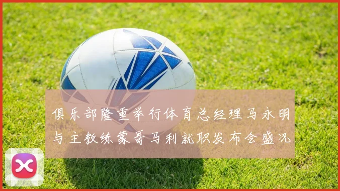 俱乐部隆重举行体育总经理马永明与主教练蒙哥马利就职发布会盛况回顾