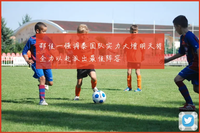 邵佳一强调泰国队实力大增明天将全力以赴派出最佳阵容