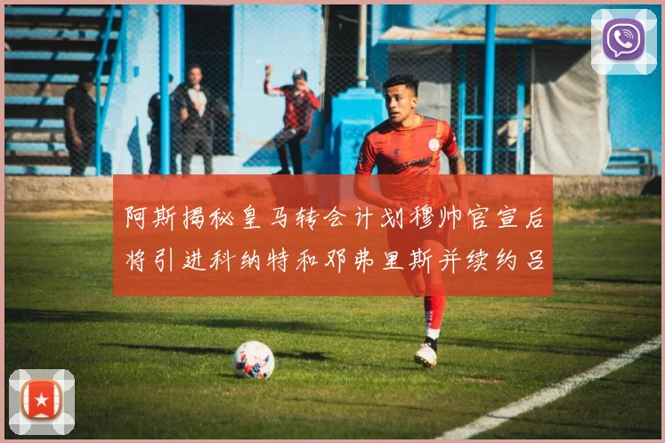 阿斯揭秘皇马转会计划穆帅官宣后将引进科纳特和邓弗里斯并续约吕迪格