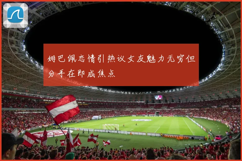 姆巴佩恋情引热议女友魅力无穷但分手在即成焦点