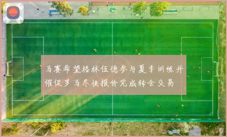 马赛希望格林伍德参与夏季训练并催促罗马尽快报价完成转会交易