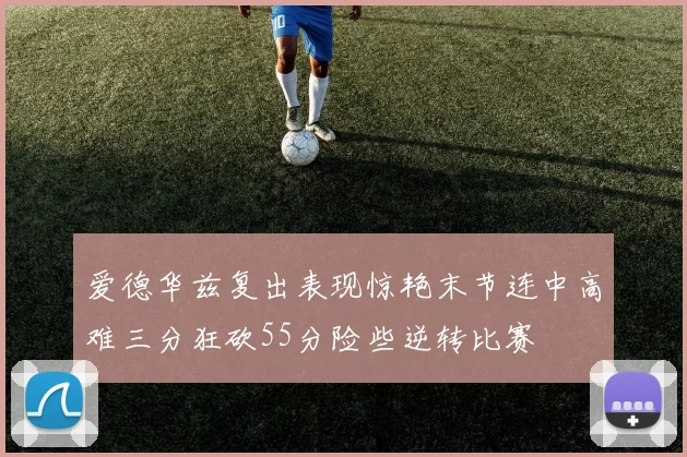 爱德华兹复出表现惊艳末节连中高难三分狂砍55分险些逆转比赛