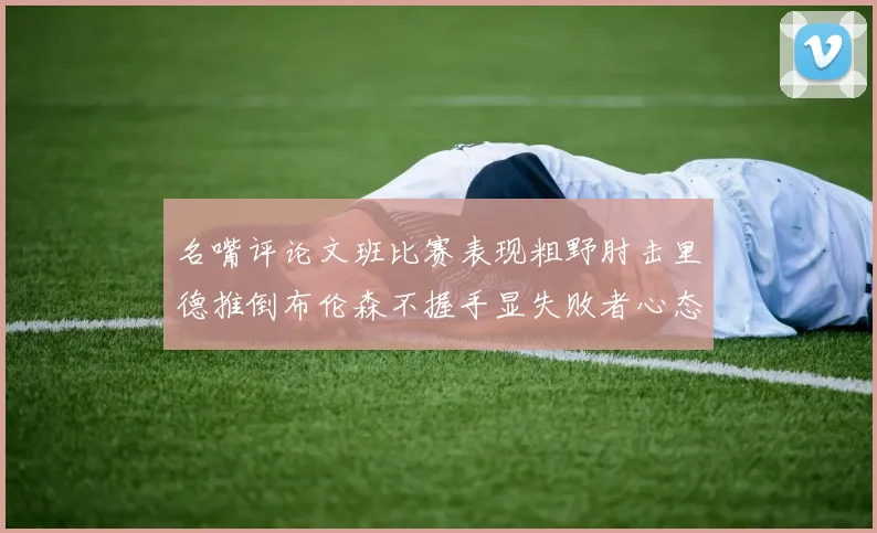名嘴评论文班比赛表现粗野肘击里德推倒布伦森不握手显失败者心态
