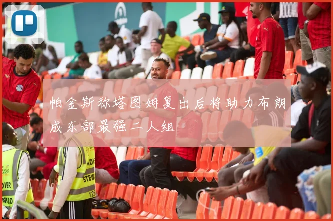 帕金斯称塔图姆复出后将助力布朗成东部最强二人组