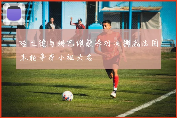 哈兰德与姆巴佩巅峰对决挪威法国末轮争夺小组头名