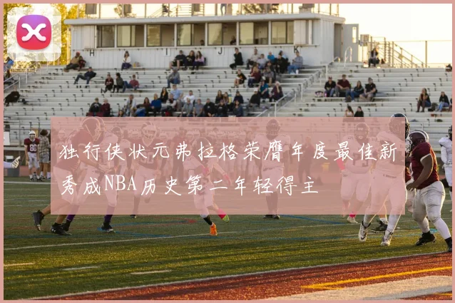 独行侠状元弗拉格荣膺年度最佳新秀成NBA历史第二年轻得主
