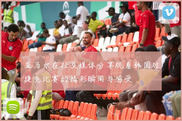 亚马尔在社交媒体分享观看韩国对捷克比赛的精彩瞬间与感受
