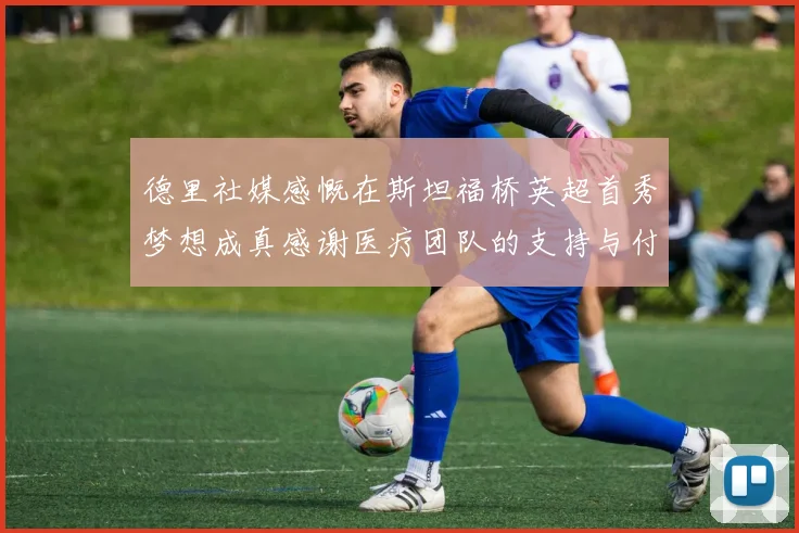 德里社媒感慨在斯坦福桥英超首秀梦想成真感谢医疗团队的支持与付出
