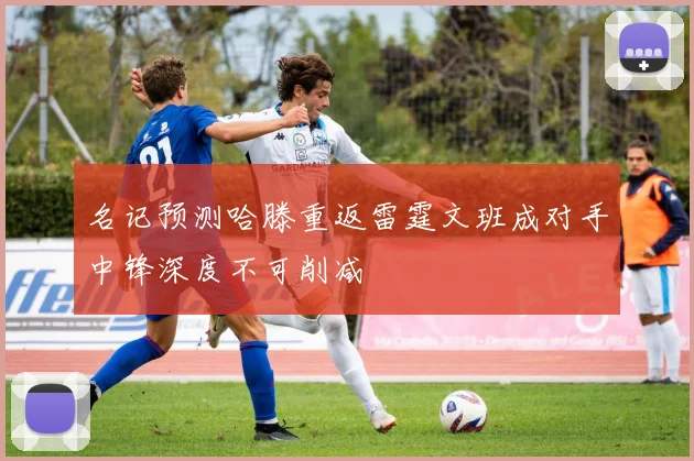 名记预测哈滕重返雷霆文班成对手中锋深度不可削减