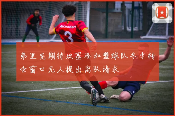 弗里克期待坎塞洛加盟球队冬季转会窗口无人提出离队请求
