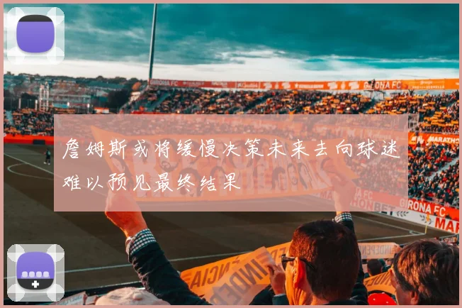 詹姆斯或将缓慢决策未来去向球迷难以预见最终结果