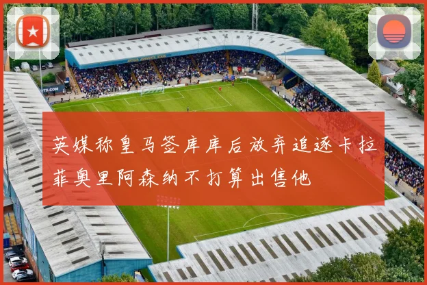 英媒称皇马签库库后放弃追逐卡拉菲奥里阿森纳不打算出售他