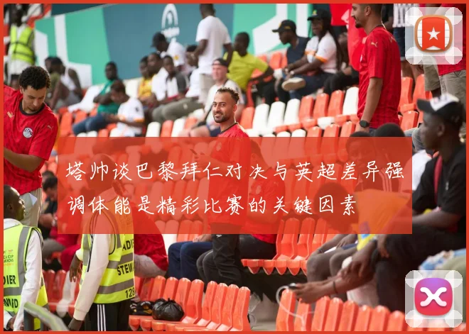 塔帅谈巴黎拜仁对决与英超差异强调体能是精彩比赛的关键因素