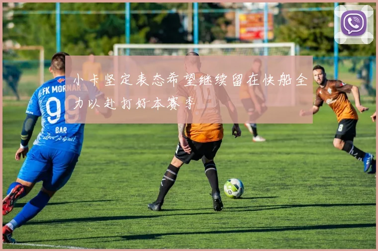 小卡坚定表态希望继续留在快船全力以赴打好本赛季