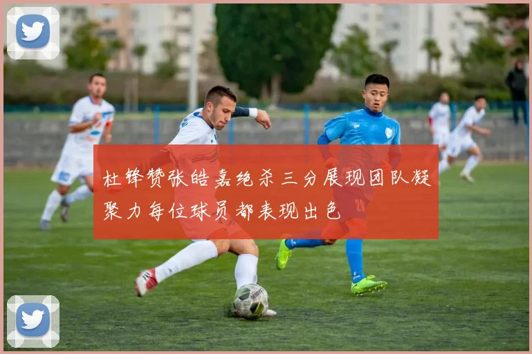 杜锋赞张皓嘉绝杀三分展现团队凝聚力每位球员都表现出色