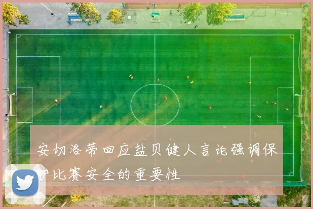 安切洛蒂回应盐贝健人言论强调保护比赛安全的重要性