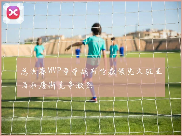 总决赛MVP争夺战布伦森领先文班亚马和唐斯竞争激烈