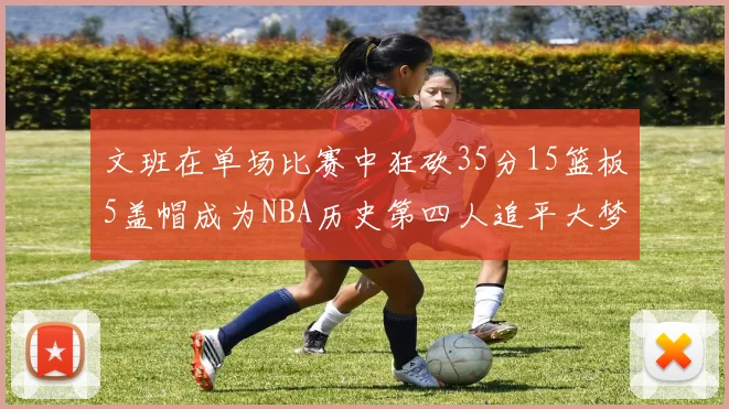 文班在单场比赛中狂砍35分15篮板5盖帽成为NBA历史第四人追平大梦鲨鱼天勾