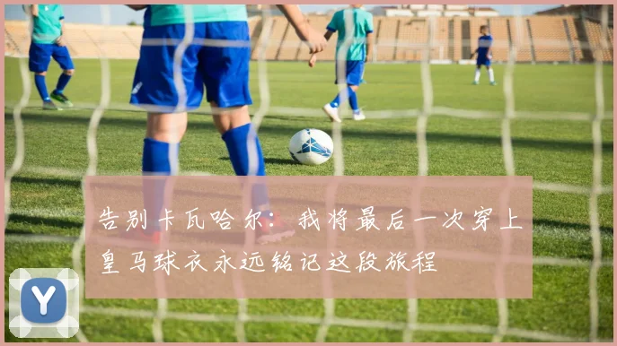 告别卡瓦哈尔：我将最后一次穿上皇马球衣永远铭记这段旅程