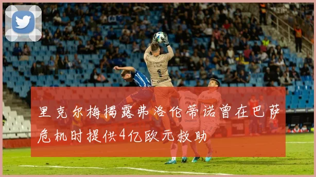 里克尔梅揭露弗洛伦蒂诺曾在巴萨危机时提供4亿欧元救助