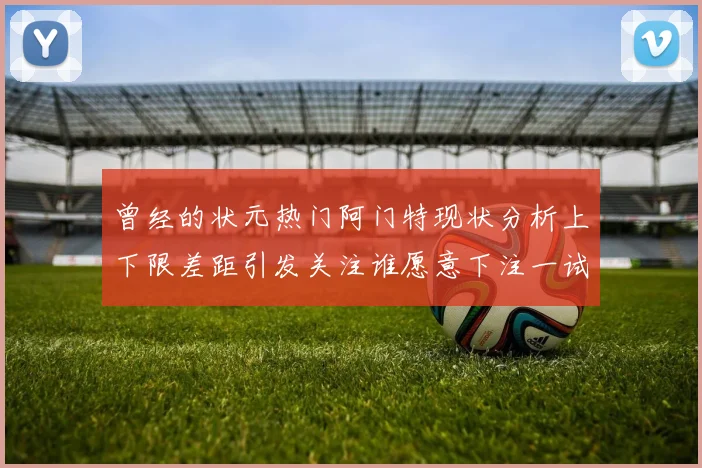 曾经的状元热门阿门特现状分析上下限差距引发关注谁愿意下注一试身手