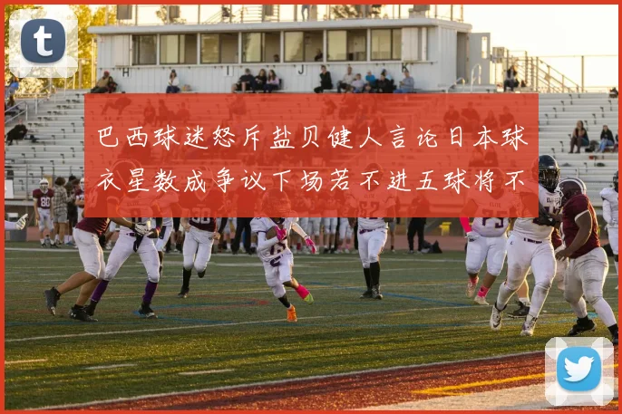 巴西球迷怒斥盐贝健人言论日本球衣星数成争议下场若不进五球将不庆祝