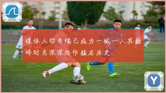 媒体人称洛瑞已成为一城一人其巅峰时光深深烙印猛龙历史