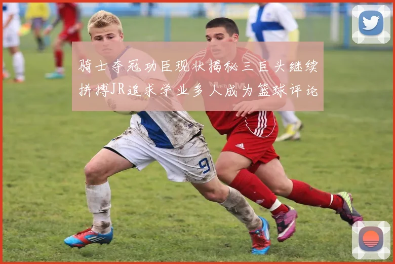 骑士夺冠功臣现状揭秘三巨头继续拼搏JR追求学业多人成为篮球评论员