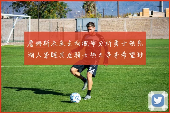 詹姆斯未来去向概率分析勇士领先湖人紧随其后骑士热火争夺希望渺茫