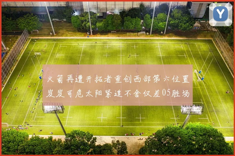 火箭再遭开拓者重创西部第六位置岌岌可危太阳紧追不舍仅差05胜场