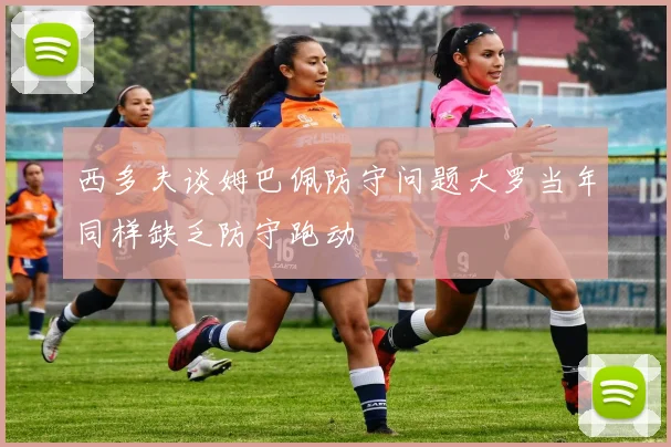 西多夫谈姆巴佩防守问题大罗当年同样缺乏防守跑动