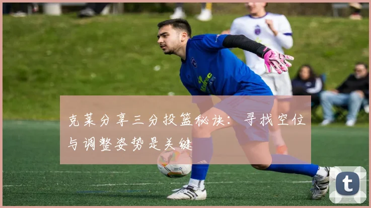 克莱分享三分投篮秘诀：寻找空位与调整姿势是关键