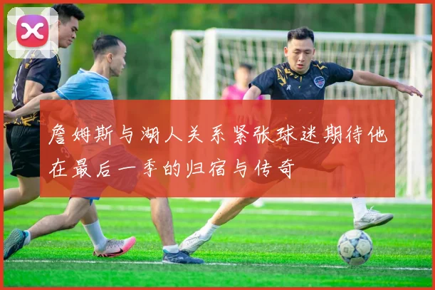 詹姆斯与湖人关系紧张球迷期待他在最后一季的归宿与传奇