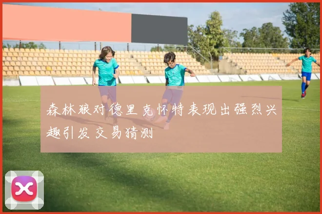 森林狼对德里克怀特表现出强烈兴趣引发交易猜测