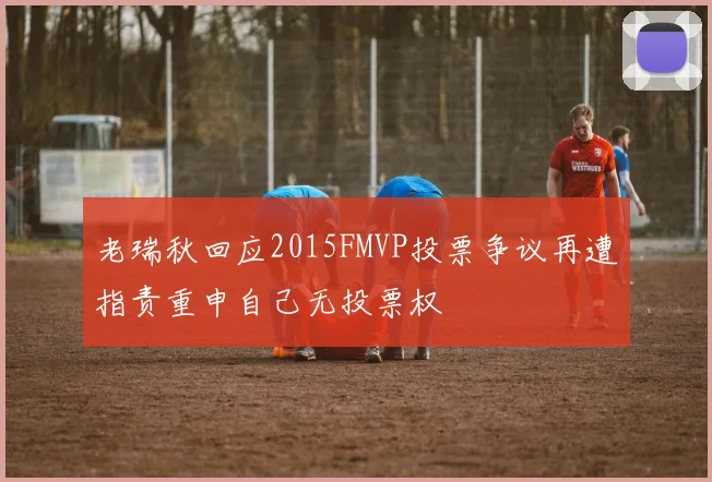 老瑞秋回应2015FMVP投票争议再遭指责重申自己无投票权